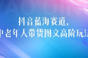 抖音蓝海赛道，中老年人带货图文高阶玩法，小白也可轻松上手，保姆级教学