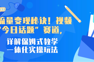 掌握流量变现秘诀！视频号“今日话题”赛道，详解保姆式教学一体化实操玩法