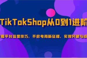 TikTokShop从0到1进阶，掌握平台运营技巧，开启电商新征程